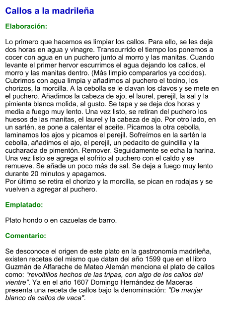 Callos a la madrileña  Elaboración:  Lo primero que hacemos es limpiar los callos. Para ello, se les deja dos horas en agua y vinagre. Transcurrido el tiempo los ponemos a cocer con agua en un puchero junto al morro y las manitas. Cuando levante el primer hervor escurrimos el agua dejando los callos, el morro y las manitas dentro. (Más limpio compararlos ya cocidos). Cubrimos con agua limpia y añadimos al puchero el tocino, los chorizos, la morcilla. A la cebolla se le clavan los clavos y se mete en el puchero. Añadimos la cabeza de ajo, el laurel, perejil, la sal y la pimienta blanca molida, al gusto. Se tapa y se deja dos horas y media a fuego muy lento. Una vez listo, se retiran del puchero los huesos de las manitas, el laurel y la cabeza de ajo. Por otro lado, en un sartén, se pone a calentar el aceite. Picamos la otra cebolla, laminamos los ajos y picamos el perejil. Sofreímos en la sartén la cebolla, añadimos el ajo, el perejil, un pedacito de guindilla y la cucharada de pimentón. Remover. Seguidamente se echa la harina. Una vez listo se agrega el sofrito al puchero con el caldo y se remueve. Se añade un poco más de sal. Se deja a fuego muy lento durante 20 minutos y apagamos.  Por último se retira el chorizo y la morcilla, se pican en rodajas y se vuelven a agregar al puchero.  Emplatado:  Plato hondo o en cazuelas de barro.  Comentario:  Se desconoce el origen de este plato en la gastronomía madrileña, existen recetas del mismo que datan del año 1599 que en el libro Guzmán de Alfarache de Mateo Alemán menciona el plato de callos como: “revoltillos hechos de las tripas, con algo de los callos del vientre”. Ya en el año 1607 Domingo Hernández de Maceras presenta una receta de callos bajo la denominación: "De manjar blanco de callos de vaca".