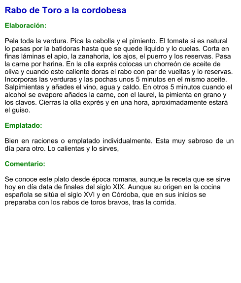 Rabo de Toro a la cordobesa  Elaboración:  Pela toda la verdura. Pica la cebolla y el pimiento. El tomate si es natural lo pasas por la batidoras hasta que se quede liquido y lo cuelas. Corta en finas láminas el apio, la zanahoria, los ajos, el puerro y los reservas. Pasa la carne por harina. En la olla exprés colocas un chorreón de aceite de oliva y cuando este caliente doras el rabo con par de vueltas y lo reservas. Incorporas las verduras y las pochas unos 5 minutos en el mismo aceite. Salpimientas y añades el vino, agua y caldo. En otros 5 minutos cuando el alcohol se evapore añades la carne, con el laurel, la pimienta en grano y los clavos. Cierras la olla exprés y en una hora, aproximadamente estará el guiso.  Emplatado:  Bien en raciones o emplatado individualmente. Esta muy sabroso de un día para otro. Lo calientas y lo sirves,  Comentario:  Se conoce este plato desde época romana, aunque la receta que se sirve hoy en día data de finales del siglo XIX. Aunque su origen en la cocina española se sitúa el siglo XVI y en Córdoba, que en sus inicios se preparaba con los rabos de toros bravos, tras la corrida.​