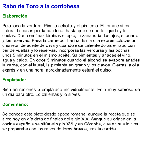 Rabo de Toro a la cordobesa  Elaboración:  Pela toda la verdura. Pica la cebolla y el pimiento. El tomate si es natural lo pasas por la batidoras hasta que se quede liquido y lo cuelas. Corta en finas láminas el apio, la zanahoria, los ajos, el puerro y los reservas. Pasa la carne por harina. En la olla exprés colocas un chorreón de aceite de oliva y cuando este caliente doras el rabo con par de vueltas y lo reservas. Incorporas las verduras y las pochas unos 5 minutos en el mismo aceite. Salpimientas y añades el vino, agua y caldo. En otros 5 minutos cuando el alcohol se evapore añades la carne, con el laurel, la pimienta en grano y los clavos. Cierras la olla exprés y en una hora, aproximadamente estará el guiso.  Emplatado:  Bien en raciones o emplatado individualmente. Esta muy sabroso de un día para otro. Lo calientas y lo sirves,  Comentario:  Se conoce este plato desde época romana, aunque la receta que se sirve hoy en día data de finales del siglo XIX. Aunque su origen en la cocina española se sitúa el siglo XVI y en Córdoba, que en sus inicios se preparaba con los rabos de toros bravos, tras la corrida.​