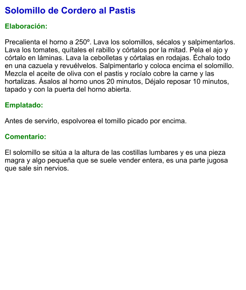Solomillo de Cordero al Pastis  Elaboración:  Precalienta el horno a 250º. Lava los solomillos, sécalos y salpimentarlos. Lava los tomates, quítales el rabillo y córtalos por la mitad. Pela el ajo y córtalo en láminas. Lava la cebolletas y córtalas en rodajas. Échalo todo en una cazuela y revuélvelos. Salpimentarlo y coloca encima el solomillo. Mezcla el aceite de oliva con el pastis y rocíalo cobre la carne y las hortalizas. Ásalos al horno unos 20 minutos, Déjalo reposar 10 minutos, tapado y con la puerta del horno abierta.  Emplatado:  Antes de servirlo, espolvorea el tomillo picado por encima.  Comentario:  El solomillo se sitúa a la altura de las costillas lumbares y es una pieza magra y algo pequeña que se suele vender entera, es una parte jugosa que sale sin nervios.