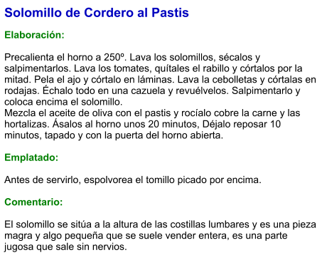 Solomillo de Cordero al Pastis  Elaboración:  Precalienta el horno a 250º. Lava los solomillos, sécalos y salpimentarlos. Lava los tomates, quítales el rabillo y córtalos por la mitad. Pela el ajo y córtalo en láminas. Lava la cebolletas y córtalas en rodajas. Échalo todo en una cazuela y revuélvelos. Salpimentarlo y coloca encima el solomillo. Mezcla el aceite de oliva con el pastis y rocíalo cobre la carne y las hortalizas. Ásalos al horno unos 20 minutos, Déjalo reposar 10 minutos, tapado y con la puerta del horno abierta.  Emplatado:  Antes de servirlo, espolvorea el tomillo picado por encima.  Comentario:  El solomillo se sitúa a la altura de las costillas lumbares y es una pieza magra y algo pequeña que se suele vender entera, es una parte jugosa que sale sin nervios.