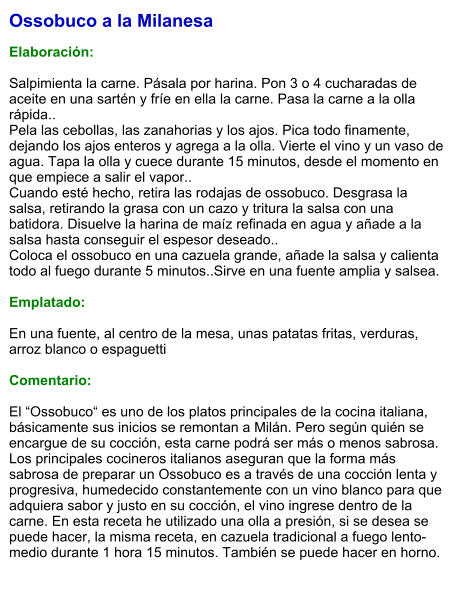 Ossobuco a la Milanesa  Elaboración:  Salpimienta la carne. Pásala por harina. Pon 3 o 4 cucharadas de aceite en una sartén y fríe en ella la carne. Pasa la carne a la olla rápida.. Pela las cebollas, las zanahorias y los ajos. Pica todo finamente, dejando los ajos enteros y agrega a la olla. Vierte el vino y un vaso de agua. Tapa la olla y cuece durante 15 minutos, desde el momento en que empiece a salir el vapor.. Cuando esté hecho, retira las rodajas de ossobuco. Desgrasa la salsa, retirando la grasa con un cazo y tritura la salsa con una batidora. Disuelve la harina de maíz refinada en agua y añade a la salsa hasta conseguir el espesor deseado.. Coloca el ossobuco en una cazuela grande, añade la salsa y calienta todo al fuego durante 5 minutos..Sirve en una fuente amplia y salsea.  Emplatado:  En una fuente, al centro de la mesa, unas patatas fritas, verduras, arroz blanco o espaguetti  Comentario:  El “Ossobuco“ es uno de los platos principales de la cocina italiana, básicamente sus inicios se remontan a Milán. Pero según quién se encargue de su cocción, esta carne podrá ser más o menos sabrosa. Los principales cocineros italianos aseguran que la forma más sabrosa de preparar un Ossobuco es a través de una cocción lenta y progresiva, humedecido constantemente con un vino blanco para que adquiera sabor y justo en su cocción, el vino ingrese dentro de la carne. En esta receta he utilizado una olla a presión, si se desea se puede hacer, la misma receta, en cazuela tradicional a fuego lento-medio durante 1 hora 15 minutos. También se puede hacer en horno.