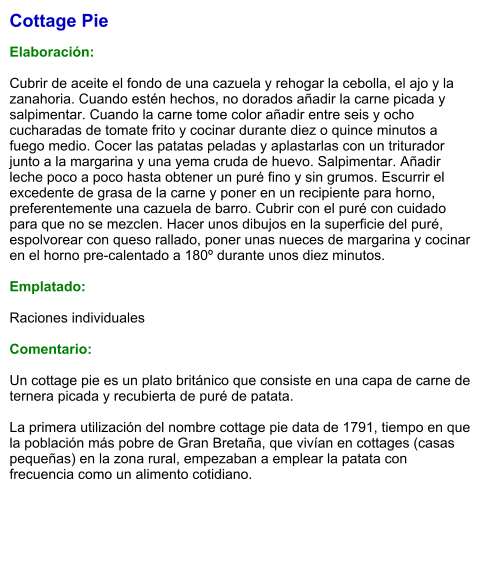 Cottage Pie  Elaboración:  Cubrir de aceite el fondo de una cazuela y rehogar la cebolla, el ajo y la zanahoria. Cuando estén hechos, no dorados añadir la carne picada y salpimentar. Cuando la carne tome color añadir entre seis y ocho cucharadas de tomate frito y cocinar durante diez o quince minutos a fuego medio. Cocer las patatas peladas y aplastarlas con un triturador junto a la margarina y una yema cruda de huevo. Salpimentar. Añadir leche poco a poco hasta obtener un puré fino y sin grumos. Escurrir el excedente de grasa de la carne y poner en un recipiente para horno, preferentemente una cazuela de barro. Cubrir con el puré con cuidado para que no se mezclen. Hacer unos dibujos en la superficie del puré, espolvorear con queso rallado, poner unas nueces de margarina y cocinar en el horno pre-calentado a 180º durante unos diez minutos.  Emplatado:  Raciones individuales  Comentario:  Un cottage pie es un plato británico que consiste en una capa de carne de ternera picada y recubierta de puré de patata.  La primera utilización del nombre cottage pie data de 1791, tiempo en que la población más pobre de Gran Bretaña, que vivían en cottages (casas pequeñas) en la zona rural, empezaban a emplear la patata con frecuencia como un alimento cotidiano.