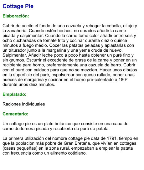 Cottage Pie  Elaboración:  Cubrir de aceite el fondo de una cazuela y rehogar la cebolla, el ajo y la zanahoria. Cuando estén hechos, no dorados añadir la carne picada y salpimentar. Cuando la carne tome color añadir entre seis y ocho cucharadas de tomate frito y cocinar durante diez o quince minutos a fuego medio. Cocer las patatas peladas y aplastarlas con un triturador junto a la margarina y una yema cruda de huevo. Salpimentar. Añadir leche poco a poco hasta obtener un puré fino y sin grumos. Escurrir el excedente de grasa de la carne y poner en un recipiente para horno, preferentemente una cazuela de barro. Cubrir con el puré con cuidado para que no se mezclen. Hacer unos dibujos en la superficie del puré, espolvorear con queso rallado, poner unas nueces de margarina y cocinar en el horno pre-calentado a 180º durante unos diez minutos.  Emplatado:  Raciones individuales  Comentario:  Un cottage pie es un plato británico que consiste en una capa de carne de ternera picada y recubierta de puré de patata.  La primera utilización del nombre cottage pie data de 1791, tiempo en que la población más pobre de Gran Bretaña, que vivían en cottages (casas pequeñas) en la zona rural, empezaban a emplear la patata con frecuencia como un alimento cotidiano.