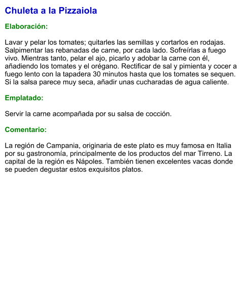 Chuleta a la Pizzaiola  Elaboración:  Lavar y pelar los tomates; quitarles las semillas y cortarlos en rodajas. Salpimentar las rebanadas de carne, por cada lado. Sofreírlas a fuego vivo. Mientras tanto, pelar el ajo, picarlo y adobar la carne con él, añadiendo los tomates y el orégano. Rectificar de sal y pimienta y cocer a fuego lento con la tapadera 30 minutos hasta que los tomates se sequen. Si la salsa parece muy seca, añadir unas cucharadas de agua caliente.  Emplatado:  Servir la carne acompañada por su salsa de cocción.  Comentario:  La región de Campania, originaria de este plato es muy famosa en Italia por su gastronomía, principalmente de los productos del mar Tirreno. La capital de la región es Nápoles. También tienen excelentes vacas donde se pueden degustar estos exquisitos platos.
