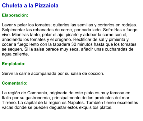 Chuleta a la Pizzaiola  Elaboración:  Lavar y pelar los tomates; quitarles las semillas y cortarlos en rodajas. Salpimentar las rebanadas de carne, por cada lado. Sofreírlas a fuego vivo. Mientras tanto, pelar el ajo, picarlo y adobar la carne con él, añadiendo los tomates y el orégano. Rectificar de sal y pimienta y cocer a fuego lento con la tapadera 30 minutos hasta que los tomates se sequen. Si la salsa parece muy seca, añadir unas cucharadas de agua caliente.  Emplatado:  Servir la carne acompañada por su salsa de cocción.  Comentario:  La región de Campania, originaria de este plato es muy famosa en Italia por su gastronomía, principalmente de los productos del mar Tirreno. La capital de la región es Nápoles. También tienen excelentes vacas donde se pueden degustar estos exquisitos platos.