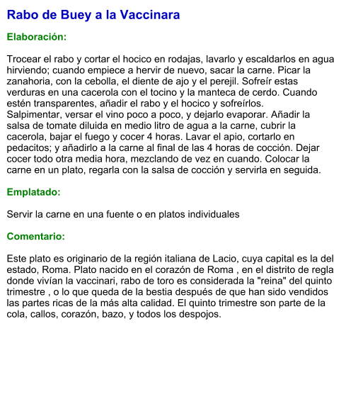 Rabo de Buey a la Vaccinara  Elaboración:  Trocear el rabo y cortar el hocico en rodajas, lavarlo y escaldarlos en agua hirviendo; cuando empiece a hervir de nuevo, sacar la carne. Picar la zanahoria, con la cebolla, el diente de ajo y el perejil. Sofreír estas verduras en una cacerola con el tocino y la manteca de cerdo. Cuando estén transparentes, añadir el rabo y el hocico y sofreírlos. Salpimentar, versar el vino poco a poco, y dejarlo evaporar. Añadir la salsa de tomate diluida en medio litro de agua a la carne, cubrir la cacerola, bajar el fuego y cocer 4 horas. Lavar el apio, cortarlo en pedacitos; y añadirlo a la carne al final de las 4 horas de cocción. Dejar cocer todo otra media hora, mezclando de vez en cuando. Colocar la carne en un plato, regarla con la salsa de cocción y servirla en seguida.  Emplatado:  Servir la carne en una fuente o en platos individuales  Comentario:  Este plato es originario de la región italiana de Lacio, cuya capital es la del estado, Roma. Plato nacido en el corazón de Roma , en el distrito de regla donde vivían la vaccinari, rabo de toro es considerada la "reina" del quinto trimestre , o lo que queda de la bestia después de que han sido vendidos las partes ricas de la más alta calidad. El quinto trimestre son parte de la cola, callos, corazón, bazo, y todos los despojos.