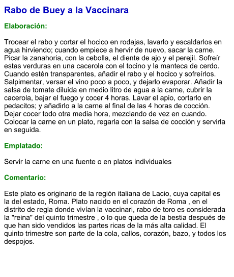 Rabo de Buey a la Vaccinara  Elaboración:  Trocear el rabo y cortar el hocico en rodajas, lavarlo y escaldarlos en agua hirviendo; cuando empiece a hervir de nuevo, sacar la carne. Picar la zanahoria, con la cebolla, el diente de ajo y el perejil. Sofreír estas verduras en una cacerola con el tocino y la manteca de cerdo. Cuando estén transparentes, añadir el rabo y el hocico y sofreírlos. Salpimentar, versar el vino poco a poco, y dejarlo evaporar. Añadir la salsa de tomate diluida en medio litro de agua a la carne, cubrir la cacerola, bajar el fuego y cocer 4 horas. Lavar el apio, cortarlo en pedacitos; y añadirlo a la carne al final de las 4 horas de cocción. Dejar cocer todo otra media hora, mezclando de vez en cuando. Colocar la carne en un plato, regarla con la salsa de cocción y servirla en seguida.  Emplatado:  Servir la carne en una fuente o en platos individuales  Comentario:  Este plato es originario de la región italiana de Lacio, cuya capital es la del estado, Roma. Plato nacido en el corazón de Roma , en el distrito de regla donde vivían la vaccinari, rabo de toro es considerada la "reina" del quinto trimestre , o lo que queda de la bestia después de que han sido vendidos las partes ricas de la más alta calidad. El quinto trimestre son parte de la cola, callos, corazón, bazo, y todos los despojos.