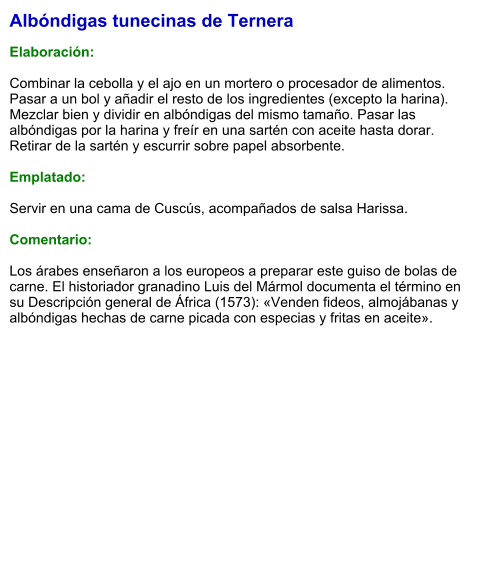 Albóndigas tunecinas de Ternera  Elaboración:  Combinar la cebolla y el ajo en un mortero o procesador de alimentos. Pasar a un bol y añadir el resto de los ingredientes (excepto la harina). Mezclar bien y dividir en albóndigas del mismo tamaño. Pasar las albóndigas por la harina y freír en una sartén con aceite hasta dorar. Retirar de la sartén y escurrir sobre papel absorbente.  Emplatado:  Servir en una cama de Cuscús, acompañados de salsa Harissa.  Comentario:  Los árabes enseñaron a los europeos a preparar este guiso de bolas de carne. El historiador granadino Luis del Mármol documenta el término en su Descripción general de África (1573): «Venden fideos, almojábanas y albóndigas hechas de carne picada con especias y fritas en aceite».