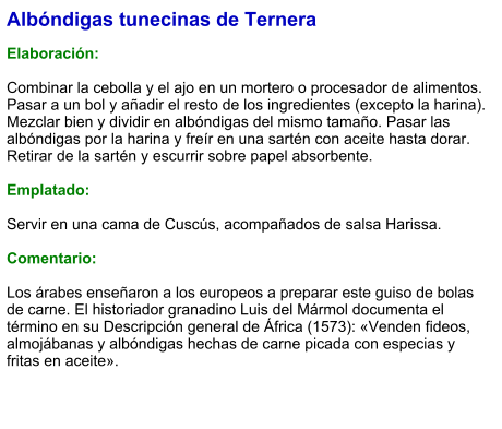 Albóndigas tunecinas de Ternera  Elaboración:  Combinar la cebolla y el ajo en un mortero o procesador de alimentos. Pasar a un bol y añadir el resto de los ingredientes (excepto la harina). Mezclar bien y dividir en albóndigas del mismo tamaño. Pasar las albóndigas por la harina y freír en una sartén con aceite hasta dorar. Retirar de la sartén y escurrir sobre papel absorbente.  Emplatado:  Servir en una cama de Cuscús, acompañados de salsa Harissa.  Comentario:  Los árabes enseñaron a los europeos a preparar este guiso de bolas de carne. El historiador granadino Luis del Mármol documenta el término en su Descripción general de África (1573): «Venden fideos, almojábanas y albóndigas hechas de carne picada con especias y fritas en aceite».