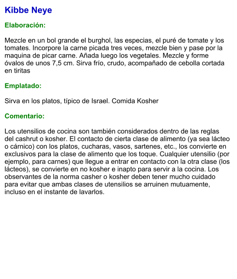 Kibbe Neye  Elaboración:  Mezcle en un bol grande el burghol, las especias, el puré de tomate y los tomates. Incorpore la carne picada tres veces, mezcle bien y pase por la maquina de picar carne. Añada luego los vegetales. Mezcle y forme óvalos de unos 7,5 cm. Sirva frío, crudo, acompañado de cebolla cortada en tiritas  Emplatado:  Sirva en los platos, típico de Israel. Comida Kosher  Comentario:  Los utensilios de cocina son también considerados dentro de las reglas del cashrut o kosher. El contacto de cierta clase de alimento (ya sea lácteo o cárnico) con los platos, cucharas, vasos, sartenes, etc., los convierte en exclusivos para la clase de alimento que los toque. Cualquier utensilio (por ejemplo, para carnes) que llegue a entrar en contacto con la otra clase (los lácteos), se convierte en no kosher e inapto para servir a la cocina. Los observantes de la norma casher o kosher deben tener mucho cuidado para evitar que ambas clases de utensilios se arruinen mutuamente, incluso en el instante de lavarlos.