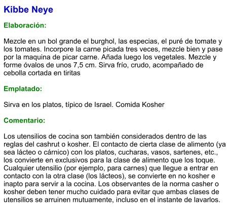 Kibbe Neye  Elaboración:  Mezcle en un bol grande el burghol, las especias, el puré de tomate y los tomates. Incorpore la carne picada tres veces, mezcle bien y pase por la maquina de picar carne. Añada luego los vegetales. Mezcle y forme óvalos de unos 7,5 cm. Sirva frío, crudo, acompañado de cebolla cortada en tiritas  Emplatado:  Sirva en los platos, típico de Israel. Comida Kosher  Comentario:  Los utensilios de cocina son también considerados dentro de las reglas del cashrut o kosher. El contacto de cierta clase de alimento (ya sea lácteo o cárnico) con los platos, cucharas, vasos, sartenes, etc., los convierte en exclusivos para la clase de alimento que los toque. Cualquier utensilio (por ejemplo, para carnes) que llegue a entrar en contacto con la otra clase (los lácteos), se convierte en no kosher e inapto para servir a la cocina. Los observantes de la norma casher o kosher deben tener mucho cuidado para evitar que ambas clases de utensilios se arruinen mutuamente, incluso en el instante de lavarlos.