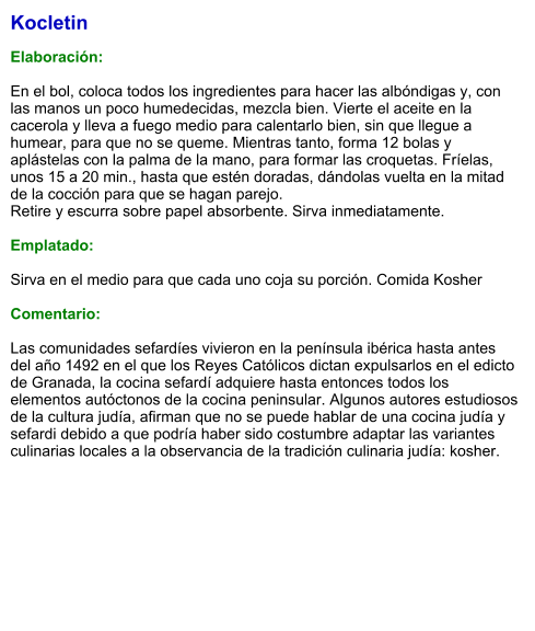 Kocletin  Elaboración:  En el bol, coloca todos los ingredientes para hacer las albóndigas y, con las manos un poco humedecidas, mezcla bien. Vierte el aceite en la cacerola y lleva a fuego medio para calentarlo bien, sin que llegue a humear, para que no se queme. Mientras tanto, forma 12 bolas y aplástelas con la palma de la mano, para formar las croquetas. Fríelas, unos 15 a 20 min., hasta que estén doradas, dándolas vuelta en la mitad de la cocción para que se hagan parejo. Retire y escurra sobre papel absorbente. Sirva inmediatamente.  Emplatado:  Sirva en el medio para que cada uno coja su porción. Comida Kosher  Comentario:  Las comunidades sefardíes vivieron en la península ibérica hasta antes del año 1492 en el que los Reyes Católicos dictan expulsarlos en el edicto de Granada, la cocina sefardí adquiere hasta entonces todos los elementos autóctonos de la cocina peninsular. Algunos autores estudiosos de la cultura judía, afirman que no se puede hablar de una cocina judía y sefardi debido a que podría haber sido costumbre adaptar las variantes culinarias locales a la observancia de la tradición culinaria judía: kosher.