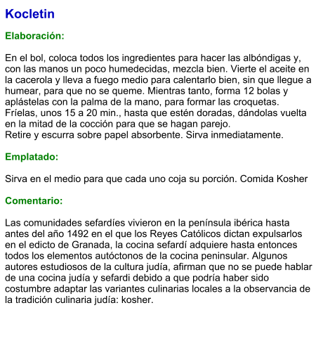 Kocletin  Elaboración:  En el bol, coloca todos los ingredientes para hacer las albóndigas y, con las manos un poco humedecidas, mezcla bien. Vierte el aceite en la cacerola y lleva a fuego medio para calentarlo bien, sin que llegue a humear, para que no se queme. Mientras tanto, forma 12 bolas y aplástelas con la palma de la mano, para formar las croquetas. Fríelas, unos 15 a 20 min., hasta que estén doradas, dándolas vuelta en la mitad de la cocción para que se hagan parejo. Retire y escurra sobre papel absorbente. Sirva inmediatamente.  Emplatado:  Sirva en el medio para que cada uno coja su porción. Comida Kosher  Comentario:  Las comunidades sefardíes vivieron en la península ibérica hasta antes del año 1492 en el que los Reyes Católicos dictan expulsarlos en el edicto de Granada, la cocina sefardí adquiere hasta entonces todos los elementos autóctonos de la cocina peninsular. Algunos autores estudiosos de la cultura judía, afirman que no se puede hablar de una cocina judía y sefardi debido a que podría haber sido costumbre adaptar las variantes culinarias locales a la observancia de la tradición culinaria judía: kosher.