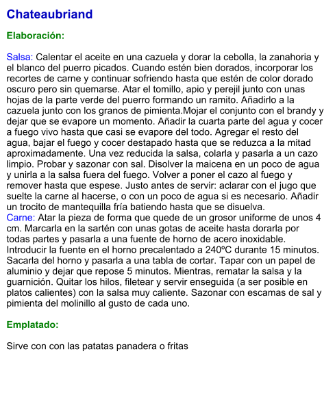 Chateaubriand  Elaboración:  Salsa: Calentar el aceite en una cazuela y dorar la cebolla, la zanahoria y el blanco del puerro picados. Cuando estén bien dorados, incorporar los recortes de carne y continuar sofriendo hasta que estén de color dorado oscuro pero sin quemarse. Atar el tomillo, apio y perejil junto con unas hojas de la parte verde del puerro formando un ramito. Añadirlo a la cazuela junto con los granos de pimienta.Mojar el conjunto con el brandy y dejar que se evapore un momento. Añadir la cuarta parte del agua y cocer a fuego vivo hasta que casi se evapore del todo. Agregar el resto del agua, bajar el fuego y cocer destapado hasta que se reduzca a la mitad aproximadamente. Una vez reducida la salsa, colarla y pasarla a un cazo limpio. Probar y sazonar con sal. Disolver la maicena en un poco de agua y unirla a la salsa fuera del fuego. Volver a poner el cazo al fuego y remover hasta que espese. Justo antes de servir: aclarar con el jugo que suelte la carne al hacerse, o con un poco de agua si es necesario. Añadir un trocito de mantequilla fría batiendo hasta que se disuelva. Carne: Atar la pieza de forma que quede de un grosor uniforme de unos 4 cm. Marcarla en la sartén con unas gotas de aceite hasta dorarla por todas partes y pasarla a una fuente de horno de acero inoxidable. Introducir la fuente en el horno precalentado a 240ºC durante 15 minutos. Sacarla del horno y pasarla a una tabla de cortar. Tapar con un papel de aluminio y dejar que repose 5 minutos. Mientras, rematar la salsa y la guarnición. Quitar los hilos, filetear y servir enseguida (a ser posible en platos calientes) con la salsa muy caliente. Sazonar con escamas de sal y pimienta del molinillo al gusto de cada uno.  Emplatado:  Sirve con con las patatas panadera o fritas
