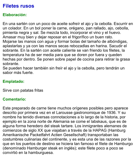 Filetes rusos  Elaboración:  En una sartén con un poco de aceite sofreír el ajo y la cebolla. Escurrir en un colador. En un bol poner la carne, orégano, pan rallado, ajo, cebolla, pimienta negra y sal. Se mezcla todo, incorporar el vino y el huevo. Amasar muy bien y dejar reposar en el frigorífico un buen rato.  Mojarse las manos con agua y formar bolas del tamaño de albóndigas, aplastarlas y ya con las manos secas rebozadlas en harina. Sacudir el sobrante. En la sartén con aceite caliente se van friendo los filetes, la temperatura ha de ser media para que se doren por fuera y queden hechas por dentro. Se ponen sobre papel de cocina para retirar la grasa sobrante.  Se pueden hacer también sin freír el ajo y la cebolla, pero tendrán un sabor más fuerte.  Emplatado:  Sirve con patatas fritas  Comentario:  Este preparado de carne tiene muchos orígenes posibles pero aparece descrito por primera vez en el Larousse gastronomique de 1936. Y su nombre ha tenido diversas connotaciones a lo largo de la historia, por ejemplo en la zona norte de Alemania se come el labskaus, que es de alguna forma heredero del steak tartare. Los inmigrantes alemanes de comienzos de siglo XX que viajaban a través de la HAPAG (Hamburg Amerikanische Packetfahrt Actien Gesellschaft) transportaban las costumbres culinarias del continente, y es esta una de las razones por la que en los puertos de destino se hiciera tan famoso el filete de Hamburgo (denominado Hamburger steak en inglés); este filete poco a poco se convirtió en la hamburguesa.