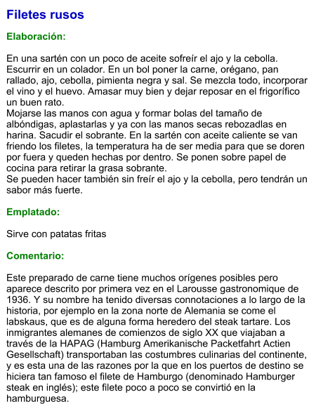 Filetes rusos  Elaboración:  En una sartén con un poco de aceite sofreír el ajo y la cebolla. Escurrir en un colador. En un bol poner la carne, orégano, pan rallado, ajo, cebolla, pimienta negra y sal. Se mezcla todo, incorporar el vino y el huevo. Amasar muy bien y dejar reposar en el frigorífico un buen rato.  Mojarse las manos con agua y formar bolas del tamaño de albóndigas, aplastarlas y ya con las manos secas rebozadlas en harina. Sacudir el sobrante. En la sartén con aceite caliente se van friendo los filetes, la temperatura ha de ser media para que se doren por fuera y queden hechas por dentro. Se ponen sobre papel de cocina para retirar la grasa sobrante.  Se pueden hacer también sin freír el ajo y la cebolla, pero tendrán un sabor más fuerte.  Emplatado:  Sirve con patatas fritas  Comentario:  Este preparado de carne tiene muchos orígenes posibles pero aparece descrito por primera vez en el Larousse gastronomique de 1936. Y su nombre ha tenido diversas connotaciones a lo largo de la historia, por ejemplo en la zona norte de Alemania se come el labskaus, que es de alguna forma heredero del steak tartare. Los inmigrantes alemanes de comienzos de siglo XX que viajaban a través de la HAPAG (Hamburg Amerikanische Packetfahrt Actien Gesellschaft) transportaban las costumbres culinarias del continente, y es esta una de las razones por la que en los puertos de destino se hiciera tan famoso el filete de Hamburgo (denominado Hamburger steak en inglés); este filete poco a poco se convirtió en la hamburguesa.