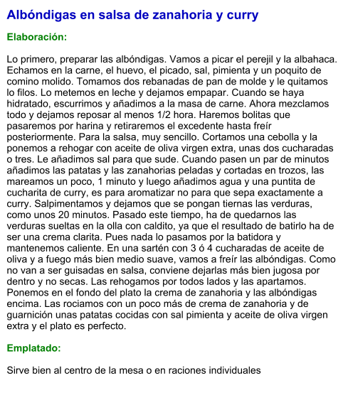 Albóndigas en salsa de zanahoria y curry  Elaboración:  Lo primero, preparar las albóndigas. Vamos a picar el perejil y la albahaca. Echamos en la carne, el huevo, el picado, sal, pimienta y un poquito de comino molido. Tomamos dos rebanadas de pan de molde y le quitamos lo filos. Lo metemos en leche y dejamos empapar. Cuando se haya hidratado, escurrimos y añadimos a la masa de carne. Ahora mezclamos todo y dejamos reposar al menos 1/2 hora. Haremos bolitas que pasaremos por harina y retiraremos el excedente hasta freír posteriormente. Para la salsa, muy sencillo. Cortamos una cebolla y la ponemos a rehogar con aceite de oliva virgen extra, unas dos cucharadas o tres. Le añadimos sal para que sude. Cuando pasen un par de minutos añadimos las patatas y las zanahorias peladas y cortadas en trozos, las mareamos un poco, 1 minuto y luego añadimos agua y una puntita de cucharita de curry, es para aromatizar no para que sepa exactamente a curry. Salpimentamos y dejamos que se pongan tiernas las verduras, como unos 20 minutos. Pasado este tiempo, ha de quedarnos las verduras sueltas en la olla con caldito, ya que el resultado de batirlo ha de ser una crema clarita. Pues nada lo pasamos por la batidora y mantenemos caliente. En una sartén con 3 ó 4 cucharadas de aceite de oliva y a fuego más bien medio suave, vamos a freír las albóndigas. Como no van a ser guisadas en salsa, conviene dejarlas más bien jugosa por dentro y no secas. Las rehogamos por todos lados y las apartamos. Ponemos en el fondo del plato la crema de zanahoria y las albóndigas encima. Las rociamos con un poco más de crema de zanahoria y de guarnición unas patatas cocidas con sal pimienta y aceite de oliva virgen extra y el plato es perfecto.   Emplatado:  Sirve bien al centro de la mesa o en raciones individuales