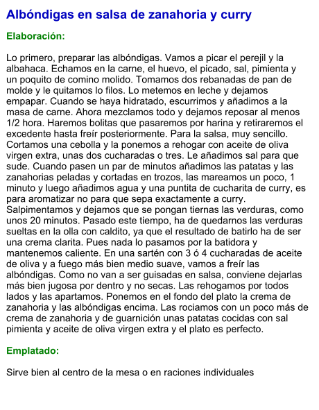 Albóndigas en salsa de zanahoria y curry  Elaboración:  Lo primero, preparar las albóndigas. Vamos a picar el perejil y la albahaca. Echamos en la carne, el huevo, el picado, sal, pimienta y un poquito de comino molido. Tomamos dos rebanadas de pan de molde y le quitamos lo filos. Lo metemos en leche y dejamos empapar. Cuando se haya hidratado, escurrimos y añadimos a la masa de carne. Ahora mezclamos todo y dejamos reposar al menos 1/2 hora. Haremos bolitas que pasaremos por harina y retiraremos el excedente hasta freír posteriormente. Para la salsa, muy sencillo. Cortamos una cebolla y la ponemos a rehogar con aceite de oliva virgen extra, unas dos cucharadas o tres. Le añadimos sal para que sude. Cuando pasen un par de minutos añadimos las patatas y las zanahorias peladas y cortadas en trozos, las mareamos un poco, 1 minuto y luego añadimos agua y una puntita de cucharita de curry, es para aromatizar no para que sepa exactamente a curry. Salpimentamos y dejamos que se pongan tiernas las verduras, como unos 20 minutos. Pasado este tiempo, ha de quedarnos las verduras sueltas en la olla con caldito, ya que el resultado de batirlo ha de ser una crema clarita. Pues nada lo pasamos por la batidora y mantenemos caliente. En una sartén con 3 ó 4 cucharadas de aceite de oliva y a fuego más bien medio suave, vamos a freír las albóndigas. Como no van a ser guisadas en salsa, conviene dejarlas más bien jugosa por dentro y no secas. Las rehogamos por todos lados y las apartamos. Ponemos en el fondo del plato la crema de zanahoria y las albóndigas encima. Las rociamos con un poco más de crema de zanahoria y de guarnición unas patatas cocidas con sal pimienta y aceite de oliva virgen extra y el plato es perfecto.   Emplatado:  Sirve bien al centro de la mesa o en raciones individuales