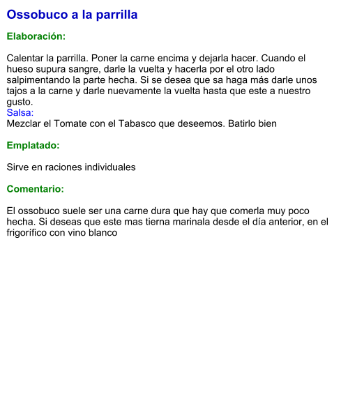 Ossobuco a la parrilla  Elaboración:  Calentar la parrilla. Poner la carne encima y dejarla hacer. Cuando el hueso supura sangre, darle la vuelta y hacerla por el otro lado salpimentando la parte hecha. Si se desea que sa haga más darle unos tajos a la carne y darle nuevamente la vuelta hasta que este a nuestro gusto. Salsa: Mezclar el Tomate con el Tabasco que deseemos. Batirlo bien  Emplatado:  Sirve en raciones individuales  Comentario:  El ossobuco suele ser una carne dura que hay que comerla muy poco hecha. Si deseas que este mas tierna marinala desde el día anterior, en el frigorífico con vino blanco