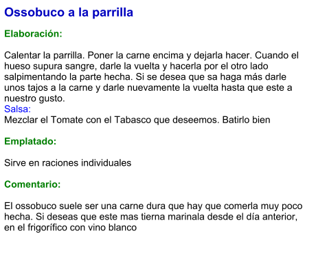 Ossobuco a la parrilla  Elaboración:  Calentar la parrilla. Poner la carne encima y dejarla hacer. Cuando el hueso supura sangre, darle la vuelta y hacerla por el otro lado salpimentando la parte hecha. Si se desea que sa haga más darle unos tajos a la carne y darle nuevamente la vuelta hasta que este a nuestro gusto. Salsa: Mezclar el Tomate con el Tabasco que deseemos. Batirlo bien  Emplatado:  Sirve en raciones individuales  Comentario:  El ossobuco suele ser una carne dura que hay que comerla muy poco hecha. Si deseas que este mas tierna marinala desde el día anterior, en el frigorífico con vino blanco