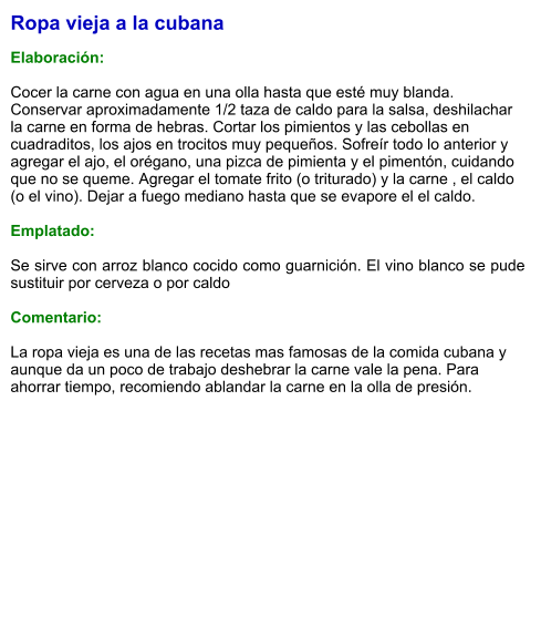 Ropa vieja a la cubana  Elaboración:  Cocer la carne con agua en una olla hasta que esté muy blanda. Conservar aproximadamente 1/2 taza de caldo para la salsa, deshilachar la carne en forma de hebras. Cortar los pimientos y las cebollas en cuadraditos, los ajos en trocitos muy pequeños. Sofreír todo lo anterior y agregar el ajo, el orégano, una pizca de pimienta y el pimentón, cuidando que no se queme. Agregar el tomate frito (o triturado) y la carne , el caldo (o el vino). Dejar a fuego mediano hasta que se evapore el el caldo.  Emplatado:  Se sirve con arroz blanco cocido como guarnición. El vino blanco se pude sustituir por cerveza o por caldo  Comentario:  La ropa vieja es una de las recetas mas famosas de la comida cubana y aunque da un poco de trabajo deshebrar la carne vale la pena. Para ahorrar tiempo, recomiendo ablandar la carne en la olla de presión.