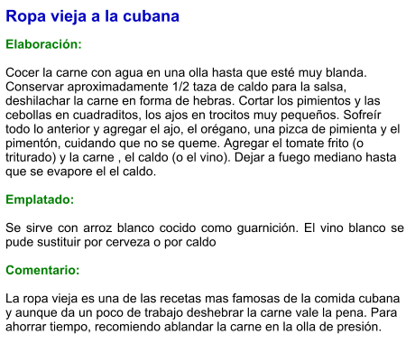 Ropa vieja a la cubana  Elaboración:  Cocer la carne con agua en una olla hasta que esté muy blanda. Conservar aproximadamente 1/2 taza de caldo para la salsa, deshilachar la carne en forma de hebras. Cortar los pimientos y las cebollas en cuadraditos, los ajos en trocitos muy pequeños. Sofreír todo lo anterior y agregar el ajo, el orégano, una pizca de pimienta y el pimentón, cuidando que no se queme. Agregar el tomate frito (o triturado) y la carne , el caldo (o el vino). Dejar a fuego mediano hasta que se evapore el el caldo.  Emplatado:  Se sirve con arroz blanco cocido como guarnición. El vino blanco se pude sustituir por cerveza o por caldo  Comentario:  La ropa vieja es una de las recetas mas famosas de la comida cubana y aunque da un poco de trabajo deshebrar la carne vale la pena. Para ahorrar tiempo, recomiendo ablandar la carne en la olla de presión.