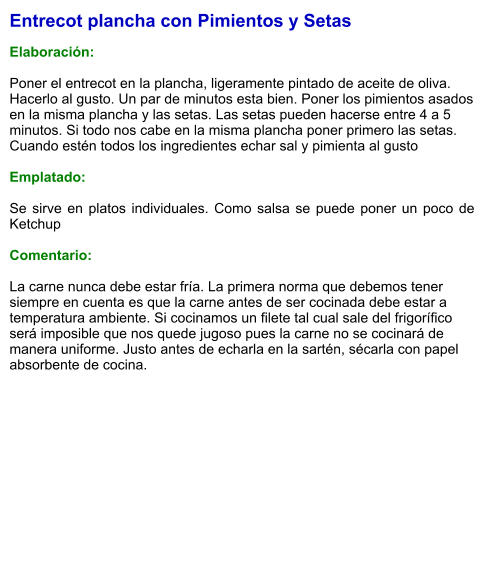 Entrecot plancha con Pimientos y Setas  Elaboración:  Poner el entrecot en la plancha, ligeramente pintado de aceite de oliva. Hacerlo al gusto. Un par de minutos esta bien. Poner los pimientos asados en la misma plancha y las setas. Las setas pueden hacerse entre 4 a 5 minutos. Si todo nos cabe en la misma plancha poner primero las setas. Cuando estén todos los ingredientes echar sal y pimienta al gusto  Emplatado:  Se sirve en platos individuales. Como salsa se puede poner un poco de Ketchup   Comentario:  La carne nunca debe estar fría. La primera norma que debemos tener siempre en cuenta es que la carne antes de ser cocinada debe estar a temperatura ambiente. Si cocinamos un filete tal cual sale del frigorífico será imposible que nos quede jugoso pues la carne no se cocinará de manera uniforme. Justo antes de echarla en la sartén, sécarla con papel absorbente de cocina.
