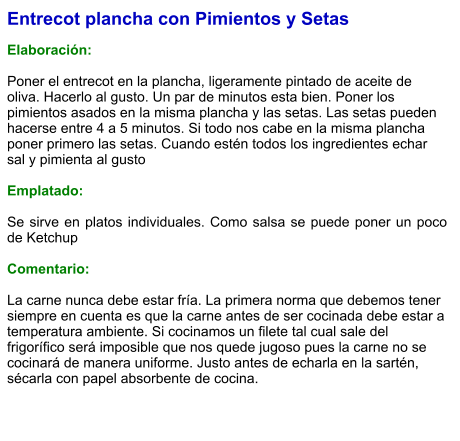Entrecot plancha con Pimientos y Setas  Elaboración:  Poner el entrecot en la plancha, ligeramente pintado de aceite de oliva. Hacerlo al gusto. Un par de minutos esta bien. Poner los pimientos asados en la misma plancha y las setas. Las setas pueden hacerse entre 4 a 5 minutos. Si todo nos cabe en la misma plancha poner primero las setas. Cuando estén todos los ingredientes echar sal y pimienta al gusto  Emplatado:  Se sirve en platos individuales. Como salsa se puede poner un poco de Ketchup   Comentario:  La carne nunca debe estar fría. La primera norma que debemos tener siempre en cuenta es que la carne antes de ser cocinada debe estar a temperatura ambiente. Si cocinamos un filete tal cual sale del frigorífico será imposible que nos quede jugoso pues la carne no se cocinará de manera uniforme. Justo antes de echarla en la sartén, sécarla con papel absorbente de cocina.