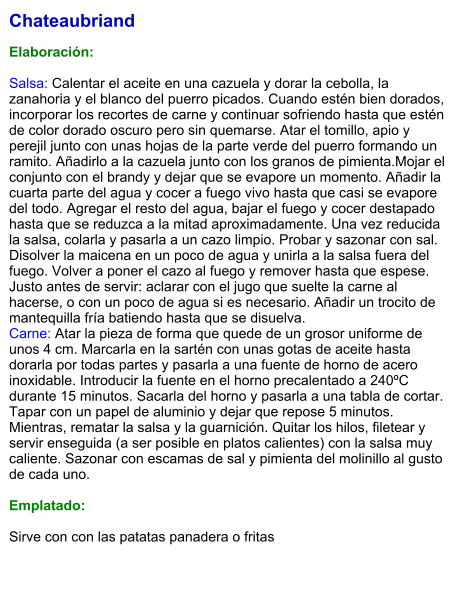 Chateaubriand  Elaboración:  Salsa: Calentar el aceite en una cazuela y dorar la cebolla, la zanahoria y el blanco del puerro picados. Cuando estén bien dorados, incorporar los recortes de carne y continuar sofriendo hasta que estén de color dorado oscuro pero sin quemarse. Atar el tomillo, apio y perejil junto con unas hojas de la parte verde del puerro formando un ramito. Añadirlo a la cazuela junto con los granos de pimienta.Mojar el conjunto con el brandy y dejar que se evapore un momento. Añadir la cuarta parte del agua y cocer a fuego vivo hasta que casi se evapore del todo. Agregar el resto del agua, bajar el fuego y cocer destapado hasta que se reduzca a la mitad aproximadamente. Una vez reducida la salsa, colarla y pasarla a un cazo limpio. Probar y sazonar con sal. Disolver la maicena en un poco de agua y unirla a la salsa fuera del fuego. Volver a poner el cazo al fuego y remover hasta que espese. Justo antes de servir: aclarar con el jugo que suelte la carne al hacerse, o con un poco de agua si es necesario. Añadir un trocito de mantequilla fría batiendo hasta que se disuelva. Carne: Atar la pieza de forma que quede de un grosor uniforme de unos 4 cm. Marcarla en la sartén con unas gotas de aceite hasta dorarla por todas partes y pasarla a una fuente de horno de acero inoxidable. Introducir la fuente en el horno precalentado a 240ºC durante 15 minutos. Sacarla del horno y pasarla a una tabla de cortar. Tapar con un papel de aluminio y dejar que repose 5 minutos. Mientras, rematar la salsa y la guarnición. Quitar los hilos, filetear y servir enseguida (a ser posible en platos calientes) con la salsa muy caliente. Sazonar con escamas de sal y pimienta del molinillo al gusto de cada uno.  Emplatado:  Sirve con con las patatas panadera o fritas