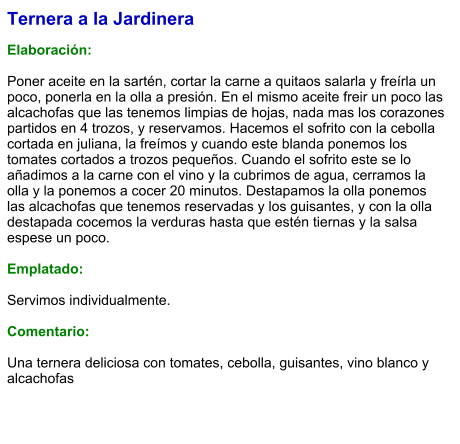 Ternera a la Jardinera  Elaboración:  Poner aceite en la sartén, cortar la carne a quitaos salarla y freírla un poco, ponerla en la olla a presión. En el mismo aceite freir un poco las alcachofas que las tenemos limpias de hojas, nada mas los corazones partidos en 4 trozos, y reservamos. Hacemos el sofrito con la cebolla cortada en juliana, la freímos y cuando este blanda ponemos los tomates cortados a trozos pequeños. Cuando el sofrito este se lo añadimos a la carne con el vino y la cubrimos de agua, cerramos la olla y la ponemos a cocer 20 minutos. Destapamos la olla ponemos las alcachofas que tenemos reservadas y los guisantes, y con la olla destapada cocemos la verduras hasta que estén tiernas y la salsa espese un poco.  Emplatado:  Servimos individualmente.  Comentario:  Una ternera deliciosa con tomates, cebolla, guisantes, vino blanco y alcachofas