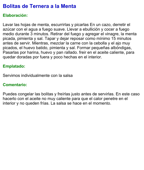 Bolitas de Ternera a la Menta  Elaboración:  Lavar las hojas de menta, escurrirlas y picarlas En un cazo, derretir el azúcar con el agua a fuego suave. Llevar a ebullición y cocer a fuego medio durante 3 minutos. Retirar del fuego y agregar el vinagre, la menta picada, pimienta y sal. Tapar y dejar reposar como mínimo 15 minutos antes de servir. Mientras, mezclar la carne con la cebolla y el ajo muy picados, el huevo batido, pimienta y sal. Formar pequeñas albóndigas, Pasarlas por harina, huevo y pan rallado. freir en el aceite caliente, para quedar doradas por fuera y poco hechas en el interior.  Emplatado:  Servimos individualmente con la salsa  Comentario:  Puedes congelar las bolitas y freírlas justo antes de servirlas. En este caso hacerlo con el aceite no muy caliente para que el calor penetre en el interior y no queden frías. La salsa se hace en el momento.