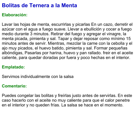 Bolitas de Ternera a la Menta  Elaboración:  Lavar las hojas de menta, escurrirlas y picarlas En un cazo, derretir el azúcar con el agua a fuego suave. Llevar a ebullición y cocer a fuego medio durante 3 minutos. Retirar del fuego y agregar el vinagre, la menta picada, pimienta y sal. Tapar y dejar reposar como mínimo 15 minutos antes de servir. Mientras, mezclar la carne con la cebolla y el ajo muy picados, el huevo batido, pimienta y sal. Formar pequeñas albóndigas, Pasarlas por harina, huevo y pan rallado. freir en el aceite caliente, para quedar doradas por fuera y poco hechas en el interior.  Emplatado:  Servimos individualmente con la salsa  Comentario:  Puedes congelar las bolitas y freírlas justo antes de servirlas. En este caso hacerlo con el aceite no muy caliente para que el calor penetre en el interior y no queden frías. La salsa se hace en el momento.