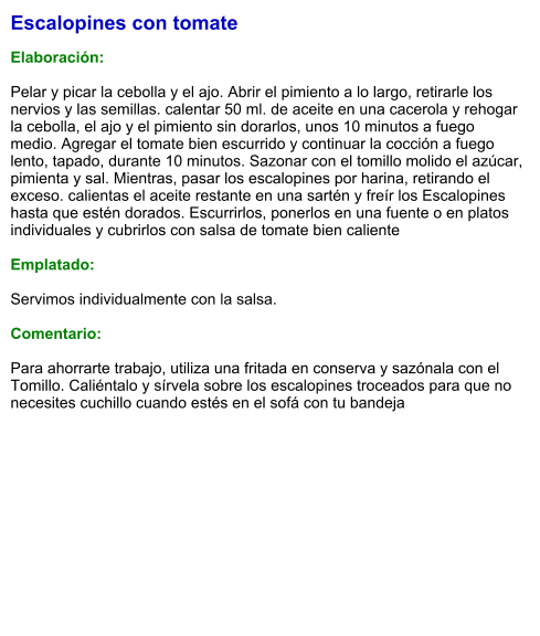 Escalopines con tomate  Elaboración:  Pelar y picar la cebolla y el ajo. Abrir el pimiento a lo largo, retirarle los nervios y las semillas. calentar 50 ml. de aceite en una cacerola y rehogar la cebolla, el ajo y el pimiento sin dorarlos, unos 10 minutos a fuego medio. Agregar el tomate bien escurrido y continuar la cocción a fuego lento, tapado, durante 10 minutos. Sazonar con el tomillo molido el azúcar, pimienta y sal. Mientras, pasar los escalopines por harina, retirando el exceso. calientas el aceite restante en una sartén y freír los Escalopines hasta que estén dorados. Escurrirlos, ponerlos en una fuente o en platos individuales y cubrirlos con salsa de tomate bien caliente  Emplatado:  Servimos individualmente con la salsa.  Comentario:  Para ahorrarte trabajo, utiliza una fritada en conserva y sazónala con el Tomillo. Caliéntalo y sírvela sobre los escalopines troceados para que no necesites cuchillo cuando estés en el sofá con tu bandeja