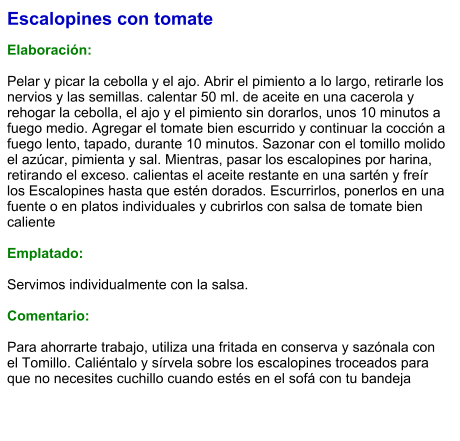 Escalopines con tomate  Elaboración:  Pelar y picar la cebolla y el ajo. Abrir el pimiento a lo largo, retirarle los nervios y las semillas. calentar 50 ml. de aceite en una cacerola y rehogar la cebolla, el ajo y el pimiento sin dorarlos, unos 10 minutos a fuego medio. Agregar el tomate bien escurrido y continuar la cocción a fuego lento, tapado, durante 10 minutos. Sazonar con el tomillo molido el azúcar, pimienta y sal. Mientras, pasar los escalopines por harina, retirando el exceso. calientas el aceite restante en una sartén y freír los Escalopines hasta que estén dorados. Escurrirlos, ponerlos en una fuente o en platos individuales y cubrirlos con salsa de tomate bien caliente  Emplatado:  Servimos individualmente con la salsa.  Comentario:  Para ahorrarte trabajo, utiliza una fritada en conserva y sazónala con el Tomillo. Caliéntalo y sírvela sobre los escalopines troceados para que no necesites cuchillo cuando estés en el sofá con tu bandeja