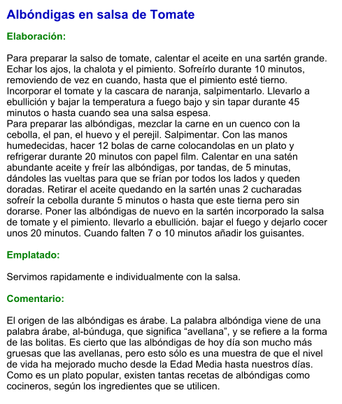 Albóndigas en salsa de Tomate  Elaboración:  Para preparar la salso de tomate, calentar el aceite en una sartén grande. Echar los ajos, la chalota y el pimiento. Sofreírlo durante 10 minutos, removiendo de vez en cuando, hasta que el pimiento esté tierno. Incorporar el tomate y la cascara de naranja, salpimentarlo. Llevarlo a ebullición y bajar la temperatura a fuego bajo y sin tapar durante 45 minutos o hasta cuando sea una salsa espesa. Para preparar las albóndigas, mezclar la carne en un cuenco con la cebolla, el pan, el huevo y el perejil. Salpimentar. Con las manos humedecidas, hacer 12 bolas de carne colocandolas en un plato y refrigerar durante 20 minutos con papel film. Calentar en una satén abundante aceite y freír las albóndigas, por tandas, de 5 minutas, dándoles las vueltas para que se frían por todos los lados y queden doradas. Retirar el aceite quedando en la sartén unas 2 cucharadas sofreír la cebolla durante 5 minutos o hasta que este tierna pero sin dorarse. Poner las albóndigas de nuevo en la sartén incorporado la salsa de tomate y el pimiento. llevarlo a ebullición. bajar el fuego y dejarlo cocer unos 20 minutos. Cuando falten 7 o 10 minutos añadir los guisantes.  Emplatado:  Servimos rapidamente e individualmente con la salsa.  Comentario:  El origen de las albóndigas es árabe. La palabra albóndiga viene de una palabra árabe, al-búnduga, que significa “avellana”, y se refiere a la forma de las bolitas. Es cierto que las albóndigas de hoy día son mucho más gruesas que las avellanas, pero esto sólo es una muestra de que el nivel de vida ha mejorado mucho desde la Edad Media hasta nuestros días. Como es un plato popular, existen tantas recetas de albóndigas como cocineros, según los ingredientes que se utilicen.