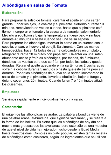 Albóndigas en salsa de Tomate  Elaboración:  Para preparar la salso de tomate, calentar el aceite en una sartén grande. Echar los ajos, la chalota y el pimiento. Sofreírlo durante 10 minutos, removiendo de vez en cuando, hasta que el pimiento esté tierno. Incorporar el tomate y la cascara de naranja, salpimentarlo. Llevarlo a ebullición y bajar la temperatura a fuego bajo y sin tapar durante 45 minutos o hasta cuando sea una salsa espesa. Para preparar las albóndigas, mezclar la carne en un cuenco con la cebolla, el pan, el huevo y el perejil. Salpimentar. Con las manos humedecidas, hacer 12 bolas de carne colocandolas en un plato y refrigerar durante 20 minutos con papel film. Calentar en una satén abundante aceite y freír las albóndigas, por tandas, de 5 minutas, dándoles las vueltas para que se frían por todos los lados y queden doradas. Retirar el aceite quedando en la sartén unas 2 cucharadas sofreír la cebolla durante 5 minutos o hasta que este tierna pero sin dorarse. Poner las albóndigas de nuevo en la sartén incorporado la salsa de tomate y el pimiento. llevarlo a ebullición. bajar el fuego y dejarlo cocer unos 20 minutos. Cuando falten 7 o 10 minutos añadir los guisantes.  Emplatado:  Servimos rapidamente e individualmente con la salsa.  Comentario:  El origen de las albóndigas es árabe. La palabra albóndiga viene de una palabra árabe, al-búnduga, que significa “avellana”, y se refiere a la forma de las bolitas. Es cierto que las albóndigas de hoy día son mucho más gruesas que las avellanas, pero esto sólo es una muestra de que el nivel de vida ha mejorado mucho desde la Edad Media hasta nuestros días. Como es un plato popular, existen tantas recetas de albóndigas como cocineros, según los ingredientes que se utilicen.
