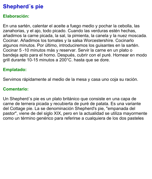 Shepherd´s pie  Elaboración:  En una sartén, calentar el aceite a fuego medio y pochar la cebolla, las zanahorias, y el ajo, todo picado. Cuando las verduras estén hechas, añadimos la carne picada, la sal, la pimienta, la canela y la nuez moscada. Cocinar. Añadimos los tomates y la salsa Worcestershire. Cocinarlo algunos minutos. Por último, introduciremos los guisantes en la sartén. Cocinar 5 -10 minutos más y reservar. Servir la carne en un plato o bandeja apto para el horno. Después, cubrir con el puré. Hornear en modo grill durante 10-15 minutos a 200°C. hasta que se dore.  Emplatado:  Servimos rápidamente al medio de la mesa y casa uno coja su ración.  Comentario:  Un Shepherd´s pie es un plato británico que consiste en una capa de carne de ternera picada y recubierta de puré de patata. Es una variante del Cottage pie. La se denominación Shepherd's pie, "empanada del pastor", viene de del siglo XIX, pero en la actualidad se utiliza mayormente como un término genérico para referirse a cualquiera de los dos pasteles