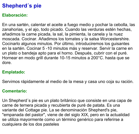 Shepherd´s pie  Elaboración:  En una sartén, calentar el aceite a fuego medio y pochar la cebolla, las zanahorias, y el ajo, todo picado. Cuando las verduras estén hechas, añadimos la carne picada, la sal, la pimienta, la canela y la nuez moscada. Cocinar. Añadimos los tomates y la salsa Worcestershire. Cocinarlo algunos minutos. Por último, introduciremos los guisantes en la sartén. Cocinar 5 -10 minutos más y reservar. Servir la carne en un plato o bandeja apto para el horno. Después, cubrir con el puré. Hornear en modo grill durante 10-15 minutos a 200°C. hasta que se dore.  Emplatado:  Servimos rápidamente al medio de la mesa y casa uno coja su ración.  Comentario:  Un Shepherd´s pie es un plato británico que consiste en una capa de carne de ternera picada y recubierta de puré de patata. Es una variante del Cottage pie. La se denominación Shepherd's pie, "empanada del pastor", viene de del siglo XIX, pero en la actualidad se utiliza mayormente como un término genérico para referirse a cualquiera de los dos pasteles