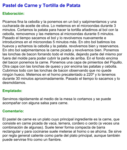 Pastel de Carne y Tortilla de Patata  Elaboración:  Picamos fina la cebolla y la ponemos en un bol y salpimentamos y una cucharada de aceite de oliva. Lo metemos en el microondas durante 3 minutos. Cortamos la patata para hacer la tortilla añadimos al bol con la cebolla, removemos y las metemos al microondas durante 5 minutos. Pasado el tiempo sacamos el bol y lo revolvemos nuevamente e introducimos en el microondas 5 minutos más. En otro bol batimos los huevos y echamos la cebolla y la patata. revolvemos bien y reservamos. En otro bol salpimentamos la carne picada y revolvemos bien. Ponemos las lonchas de bacon forrando todo el molde, dejando parte del mismo por fuera del molde para poder cubrir la parte de arriba. En el fondo encima del bacon ponemos la carne. Ponemos una capa de pimientos del Piquillo. Otra capa con las lonchas de queso y por encima las patatas y cebolla. Cubrimos todo con las lonchas de bacon observando que no quede ningún hueco. Metemos en el horno precalentado a 220º y lo tenemos durante 30 minutos aproximadamente. Pasado el tiempo lo sacamos y lo desmoldamos.  Emplatado:  Servimos rápidamente al medio de la mesa lo cortamos y se puede acompañar con alguna salsa para carne.  Comentario:  El pastel de carne es un plato cuyo principal ingrediente es la carne, que consiste en carne picada de vaca, ternera, cordero o cerdo (a veces una combinación de algunas). Suele tener forma compacta de barra rectangular y para cocinarse suele meterse al horno o se ahúma. Se sirve por regla general caliente como parte del plato principal, aunque también puede servirse frío como un fiambre.