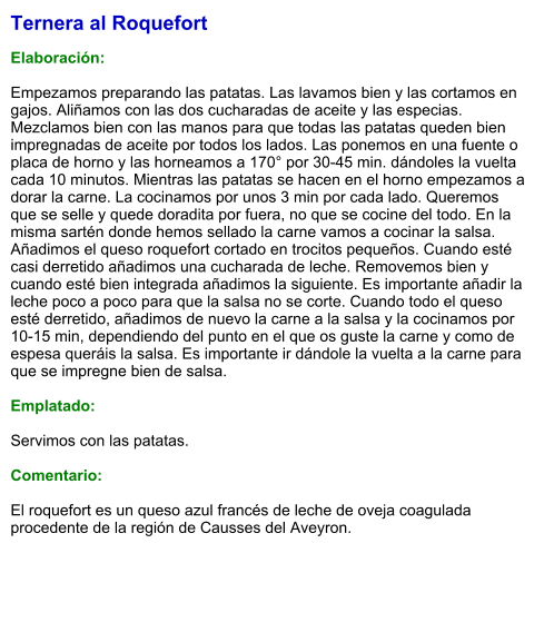 Ternera al Roquefort  Elaboración:  Empezamos preparando las patatas. Las lavamos bien y las cortamos en gajos. Aliñamos con las dos cucharadas de aceite y las especias. Mezclamos bien con las manos para que todas las patatas queden bien impregnadas de aceite por todos los lados. Las ponemos en una fuente o placa de horno y las horneamos a 170° por 30-45 min. dándoles la vuelta cada 10 minutos. Mientras las patatas se hacen en el horno empezamos a dorar la carne. La cocinamos por unos 3 min por cada lado. Queremos que se selle y quede doradita por fuera, no que se cocine del todo. En la misma sartén donde hemos sellado la carne vamos a cocinar la salsa. Añadimos el queso roquefort cortado en trocitos pequeños. Cuando esté casi derretido añadimos una cucharada de leche. Removemos bien y cuando esté bien integrada añadimos la siguiente. Es importante añadir la leche poco a poco para que la salsa no se corte. Cuando todo el queso esté derretido, añadimos de nuevo la carne a la salsa y la cocinamos por 10-15 min, dependiendo del punto en el que os guste la carne y como de espesa queráis la salsa. Es importante ir dándole la vuelta a la carne para que se impregne bien de salsa.   Emplatado:  Servimos con las patatas.  Comentario:  El roquefort es un queso azul francés de leche de oveja coagulada procedente de la región de Causses del Aveyron.