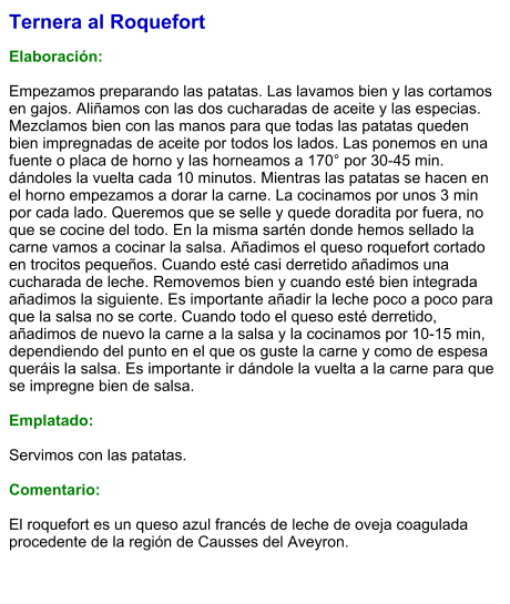 Ternera al Roquefort  Elaboración:  Empezamos preparando las patatas. Las lavamos bien y las cortamos en gajos. Aliñamos con las dos cucharadas de aceite y las especias. Mezclamos bien con las manos para que todas las patatas queden bien impregnadas de aceite por todos los lados. Las ponemos en una fuente o placa de horno y las horneamos a 170° por 30-45 min. dándoles la vuelta cada 10 minutos. Mientras las patatas se hacen en el horno empezamos a dorar la carne. La cocinamos por unos 3 min por cada lado. Queremos que se selle y quede doradita por fuera, no que se cocine del todo. En la misma sartén donde hemos sellado la carne vamos a cocinar la salsa. Añadimos el queso roquefort cortado en trocitos pequeños. Cuando esté casi derretido añadimos una cucharada de leche. Removemos bien y cuando esté bien integrada añadimos la siguiente. Es importante añadir la leche poco a poco para que la salsa no se corte. Cuando todo el queso esté derretido, añadimos de nuevo la carne a la salsa y la cocinamos por 10-15 min, dependiendo del punto en el que os guste la carne y como de espesa queráis la salsa. Es importante ir dándole la vuelta a la carne para que se impregne bien de salsa.   Emplatado:  Servimos con las patatas.  Comentario:  El roquefort es un queso azul francés de leche de oveja coagulada procedente de la región de Causses del Aveyron.