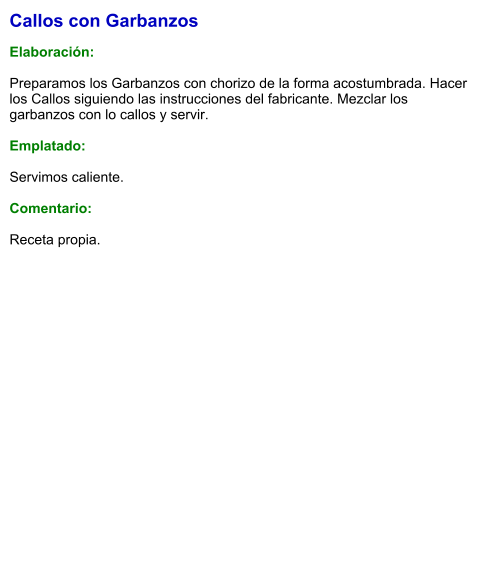 Callos con Garbanzos  Elaboración:  Preparamos los Garbanzos con chorizo de la forma acostumbrada. Hacer los Callos siguiendo las instrucciones del fabricante. Mezclar los garbanzos con lo callos y servir.   Emplatado:  Servimos caliente.  Comentario:  Receta propia.
