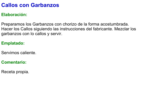 Callos con Garbanzos  Elaboración:  Preparamos los Garbanzos con chorizo de la forma acostumbrada. Hacer los Callos siguiendo las instrucciones del fabricante. Mezclar los garbanzos con lo callos y servir.   Emplatado:  Servimos caliente.  Comentario:  Receta propia.