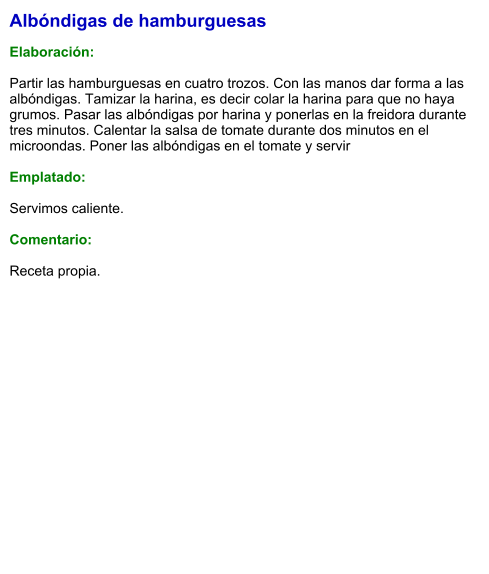 Albóndigas de hamburguesas  Elaboración:  Partir las hamburguesas en cuatro trozos. Con las manos dar forma a las albóndigas. Tamizar la harina, es decir colar la harina para que no haya grumos. Pasar las albóndigas por harina y ponerlas en la freidora durante tres minutos. Calentar la salsa de tomate durante dos minutos en el microondas. Poner las albóndigas en el tomate y servir   Emplatado:  Servimos caliente.  Comentario:  Receta propia.