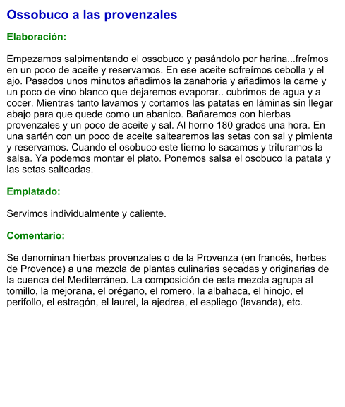 Ossobuco a las provenzales  Elaboración:  Empezamos salpimentando el ossobuco y pasándolo por harina...freímos en un poco de aceite y reservamos. En ese aceite sofreímos cebolla y el ajo. Pasados unos minutos añadimos la zanahoria y añadimos la carne y un poco de vino blanco que dejaremos evaporar.. cubrimos de agua y a cocer. Mientras tanto lavamos y cortamos las patatas en láminas sin llegar abajo para que quede como un abanico. Bañaremos con hierbas provenzales y un poco de aceite y sal. Al horno 180 grados una hora. En una sartén con un poco de aceite saltearemos las setas con sal y pimienta y reservamos. Cuando el osobuco este tierno lo sacamos y trituramos la salsa. Ya podemos montar el plato. Ponemos salsa el osobuco la patata y las setas salteadas.   Emplatado:  Servimos individualmente y caliente.  Comentario:  Se denominan hierbas provenzales o de la Provenza (en francés, herbes de Provence) a una mezcla de plantas culinarias secadas y originarias de la cuenca del Mediterráneo. La composición de esta mezcla agrupa al tomillo, la mejorana, el orégano, el romero, la albahaca, el hinojo, el perifollo, el estragón, el laurel, la ajedrea, el espliego (lavanda), etc.
