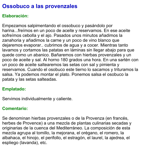 Ossobuco a las provenzales  Elaboración:  Empezamos salpimentando el ossobuco y pasándolo por harina...freímos en un poco de aceite y reservamos. En ese aceite sofreímos cebolla y el ajo. Pasados unos minutos añadimos la zanahoria y añadimos la carne y un poco de vino blanco que dejaremos evaporar.. cubrimos de agua y a cocer. Mientras tanto lavamos y cortamos las patatas en láminas sin llegar abajo para que quede como un abanico. Bañaremos con hierbas provenzales y un poco de aceite y sal. Al horno 180 grados una hora. En una sartén con un poco de aceite saltearemos las setas con sal y pimienta y reservamos. Cuando el osobuco este tierno lo sacamos y trituramos la salsa. Ya podemos montar el plato. Ponemos salsa el osobuco la patata y las setas salteadas.   Emplatado:  Servimos individualmente y caliente.  Comentario:  Se denominan hierbas provenzales o de la Provenza (en francés, herbes de Provence) a una mezcla de plantas culinarias secadas y originarias de la cuenca del Mediterráneo. La composición de esta mezcla agrupa al tomillo, la mejorana, el orégano, el romero, la albahaca, el hinojo, el perifollo, el estragón, el laurel, la ajedrea, el espliego (lavanda), etc.