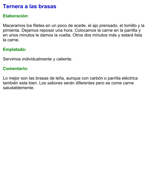 Ternera a las brasas  Elaboración:  Maceramos los filetes en un poco de aceite, el ajo prensado, el tomillo y la pimienta. Dejamos reposar una hora. Colocamos la carne en la parrilla y en unos minutos le damos la vuelta. Otros dos minutos más y estará lista la carne.  Emplatado:  Servimos individualmente y caliente.  Comentario:  Lo mejor son las brasas de leña, aunque con carbón o parrilla eléctrica también esta bien. Los sabores serán diferentes pero se come carne saludablemente.