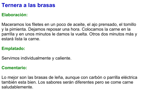 Ternera a las brasas  Elaboración:  Maceramos los filetes en un poco de aceite, el ajo prensado, el tomillo y la pimienta. Dejamos reposar una hora. Colocamos la carne en la parrilla y en unos minutos le damos la vuelta. Otros dos minutos más y estará lista la carne.  Emplatado:  Servimos individualmente y caliente.  Comentario:  Lo mejor son las brasas de leña, aunque con carbón o parrilla eléctrica también esta bien. Los sabores serán diferentes pero se come carne saludablemente.