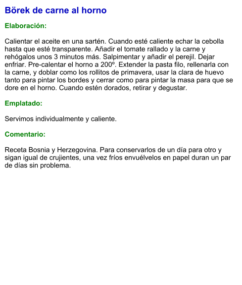Börek de carne al horno  Elaboración:  Calientar el aceite en una sartén. Cuando esté caliente echar la cebolla hasta que esté transparente. Añadir el tomate rallado y la carne y rehógalos unos 3 minutos más. Salpimentar y añadir el perejil. Dejar enfriar. Pre-calentar el horno a 200º. Extender la pasta filo, rellenarla con la carne, y doblar como los rollitos de primavera, usar la clara de huevo tanto para pintar los bordes y cerrar como para pintar la masa para que se dore en el horno. Cuando estén dorados, retirar y degustar.  Emplatado:  Servimos individualmente y caliente.  Comentario:  Receta Bosnia y Herzegovina. Para conservarlos de un día para otro y sigan igual de crujientes, una vez fríos envuélvelos en papel duran un par de días sin problema.